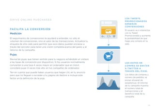 DRIVE ONLINE PURCHASES
FACILITA LA CONVERSIÓN
Medición
El seguimiento de conversiones te ayudará a entender, no sólo el
volumen de conversiones, sino el valor de las transacciones. Actualiza tu
etiqueta de sitio web para permitir que esos datos puedan enviarse a
través del servidor para tener una visión completa acerca del gasto y el
retorno de tu campaña.
Pujas
Revisa las pujas que tienen sentido para tu negocio echándole un vistazo
a las tasas de conversión por dispositivo. Si los usuarios normalmente
convierten a una tasa 4 veces mayor en ordenador que en móvil,
considera pujar 4 veces más alto en tus campañas de ordenador.
Ten en cuenta que puede haber usuarios que hagan clic en tu anuncio
pero que no lleguen a acceder a tu página de destino e incluye este
factor en la deﬁnición de la puja.
39
LOS TWEETS
PROMOCIONADOS
GENERAN
CONVERSIONES
El usuario ve o interactúa
con tu Tweet
Promocionado y aumenta
la probabilidad de que
haga una compra en tu
web.
LOS DATOS DE
COMPRA SE ENVÍAN
A TWITTER A
TRAVÉS DEL PIXEL
Los datos de compras y
número de pedidos se
envían al panel de
estadísticas. El informe
de tu campaña muestra
el número total de
transacciones y el
beneﬁcio total de tu
campaña.
 