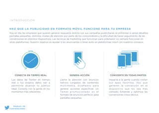 INTRODUCCIÓN
HAZ QUE LA PUBLICIDAD EN FORMATO MÓVIL FUNCIONE PARA TU EMPRESA
Hoy en día, las empresas que quieren generar respuesta directa con sus campañas publicitarias se enfrentan a varios desafíos:
pantallas pequeñas, distintos niveles de atención por parte de los consumidores y la diﬁcultad de hacer seguimiento de las
conversiones en distintos dispositivos. Las técnicas de marketing que funcionan para ordenador no siempre funcionan en
otras plataformas. Nuestro objetivo es ayudar a los anunciantes a tener éxito en plataformas móvil con nuestros consejos.
CONECTA EN TIEMPO REAL
Los datos de Twitter en tiempo
real o tus propios datos van a
permitirte alcanzar tu público
ideal. Conecta con la gente en los
momentos más relevantes.
GENERA ACCIÓN
Llama la atención con anuncios
nativos cargados de contenido
multimedia, diseñados para
generar acciones especíﬁcas. Un
Tweet promocionado es el
formato de anuncios perfecto para
pantallas pequeñas.
CONVIERTE EN TODAS PARTES
Impacta a la gente cuando visitan
sus apps favoritas. Haz que
generen la conversión en el
dispositivo que les sea más
cómodo. Entiende y optimiza las
conversiones cross-device.
MANUAL DE
CONVERSIONES
 