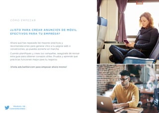 CÓMO EMPEZAR
¿LISTO PARA CREAR ANUNCIOS DE MÓVIL
EFECTIVOS PARA TU EMPRESA?
Ahora que has repasado las mejores prácticas y
recomendaciones para generar clics a tu página web o
conversiones, ya puedes ponerte en marcha.
Cuando planiﬁques y crees tus campañas, asegúrate de revisar
esta guía para obtener consejos útiles. Prueba y aprende qué
prácticas funcionan mejor para tu negocio.
¡Visita ads.twitter.com para empezar ahora mismo!
MANUAL DE
CONVERSIONES
 