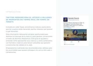 INTRODUCCIÓN
TWITTER PROPORCIONA EL ACCESO A MILLONES
DE MOMENTOS EN TIEMPO REAL EN FORMA DE
TWEETS
Incluidos en cada Tweet, encontramos indicios acerca de lo
que los usuarios están haciendo, qué les interesa, qué quieren
y qué necesitan.
Esta información representa una gran oportunidad para
distribuir el mensaje de tu marca y para generar conversiones
a través de distintos dispositivos. Esta guía te ayudará a
entender cómo aprovechar esos indicios y cómo combinarlos
con formatos creativos para lanzar campañas que generen
conversiones de calidad en tu web.
Empezaremos cubriendo seis recomendaciones idóneas para
los anunciantes que quieren conseguir clics en su sitio web o
conversiones.
Gamelan Resorts
@Gamelanresorts
Nuestro Resort Gamelan en Bali es
tan mágico como la propia isla.
AHORRA hasta €95 en tu reserva
para Mayo o Junio. 
bit.ly/1KqIIS3
Promocionado
5
Ahorra hasta 95€
 