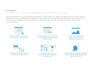 Aquí podrás encontrar seis recomendaciones acerca de cómo puedes usar Twitter para llevar tráﬁco a tu web y generar
conversiones. Nos hemos dado cuenta de que los anunciantes con este objetivo tienen más éxito cuando utilizan los
productos y las estrategias que te mostramos a continuación. Sigue leyendo y aprende más acerca de estas seis
recomendaciones.
DE USAR TWITTER PARA CONSEGUIR CONVERSIONES EN TU WEB
6 FORMAS
7
Prueba formatos de Website
Card y de imagen+link
Segmenta por visitantes de tu web
y por usuarios similares a aquellos
que ya convierten
Experimenta con la
segmentación por intereses y
palabras clave
Utiliza el Objetivo “Clics en
tu sitio web o conversiones”
Integra etiquetas de sitio web
en tu página y monitoriza las
conversiones
Prueba a segmentar por
móvil y ordenador en
diferentes campañas
 