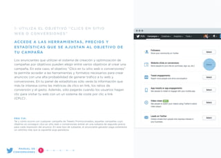 1: UTILIZA EL OBJETIVO “CLICS EN SITIO
WEB O CONVERSIONES”
ACCEDE A LAS HERRAMIENTAS, PRECIOS Y
ESTADÍSTICAS QUE SE AJUSTAN AL OBJETIVO DE
TU CAMPAÑA
Los anunciantes que utilizan el sistema de creación y optimización de
campañas por objetivos pueden elegir entre varios objetivos al crear una
campaña. En este caso, el objetivo “Clics en tu sitio web o conversiones”
te permite acceder a las herramientas y formatos necesarios para crear
anuncios con una alta probabilidad de generar tráﬁco a tu web y
conversiones. En tu panel de estadísticas sólo verás la información que
más te interesa como las métricas de clics en link, los ratios de
conversión y el gasto. Además, sólo pagarás cuando los usuarios hagan
clic para visitar tu web con un un sistema de coste por clic a link
(CPLC) .
PRO TIP:
Tal y cómo ocurre con cualquier campaña de Tweets Promocionados, aquellas campañas cuyo
objetivo es conseguir clics en sitio web o conversiones entran en una subasta de segundo precio
para cada impresión del anuncio. En este tipo de subastas, el anunciante ganador paga solamente
un céntimo más que la siguiente puja ganadora.
”1
MANUAL DE
CONVERSIONES
 