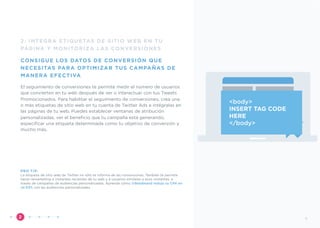 2: INTEGRA ETIQUETAS DE SITIO WEB EN TU
PÁGINA Y MONITORIZA LAS CONVERSIONES
CONSIGUE LOS DATOS DE CONVERSIÓN QUE
NECESITAS PARA OPTIMIZAR TUS CAMPAÑAS DE
MANERA EFECTIVA
El seguimiento de conversiones te permite medir el número de usuarios
que convierten en tu web después de ver o interactuar con tus Tweets
Promocionados. Para habilitar el seguimiento de conversiones, crea una
o más etiquetas de sitio web en tu cuenta de Twitter Ads e intégralas en
las páginas de tu web. Puedes establecer ventanas de atribución
personalizadas, ver el beneﬁcio que tu campaña está generando,
especiﬁcar una etiqueta determinada como tu objetivo de conversión y
mucho más.
PRO TIP:
La etiqueta de sitio web de Twitter no sólo te informa de las conversiones. También te permite
hacer remarketing a visitantes recientes de tu web y a usuarios similares a esos visitantes, a
través de campañas de audiencias personalizadas. Aprende cómo @Betabrand redujo su CPA en
un 63% con las audiencias personalizadas.
”2
<body>
INSERT TAG CODE
HERE
</body>
9
 