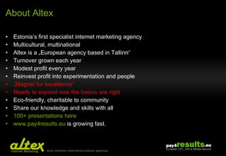 About Altex Estonia’s first specialist internet marketing agency Multicultural, multinational Altex is a „European agency based in Tallinn“ Turnover grown each year Modest profit every year Reinvest profit into experimentation and people „ Magnet for excellence“ Ready to expand now the basics are right Eco-friendly, charitable to community Share our knowledge and skills with all  100+ presentations here www.pay4results.eu  is growing fast. 