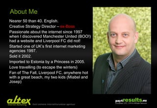 About Me Nearer 50 than 40. English. Creative Strategy Director –  ex-Boss Passionate about the internet since 1997 when I discovered Manchester United (BOO!) had a website and Liverpool FC did not! Started one of UK’s first internet marketing agencies 1997.  Sold it 2002. Imported to Estonia by a Princess in 2005. Love travelling (to escape the winters) Fan of The Fall, Liverpool FC, anywhere hot with a great beach, my two kids (Miabel and Josep) 