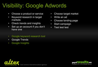 Visibility: Google Adwords Choose a product or service Keyword research in target markets Check  trends and insights Set up an account if you don’t have one Google keyword research tool Google Trends Google Insights Choose target market Write an ad Choose landing page Start campaign Test test test 