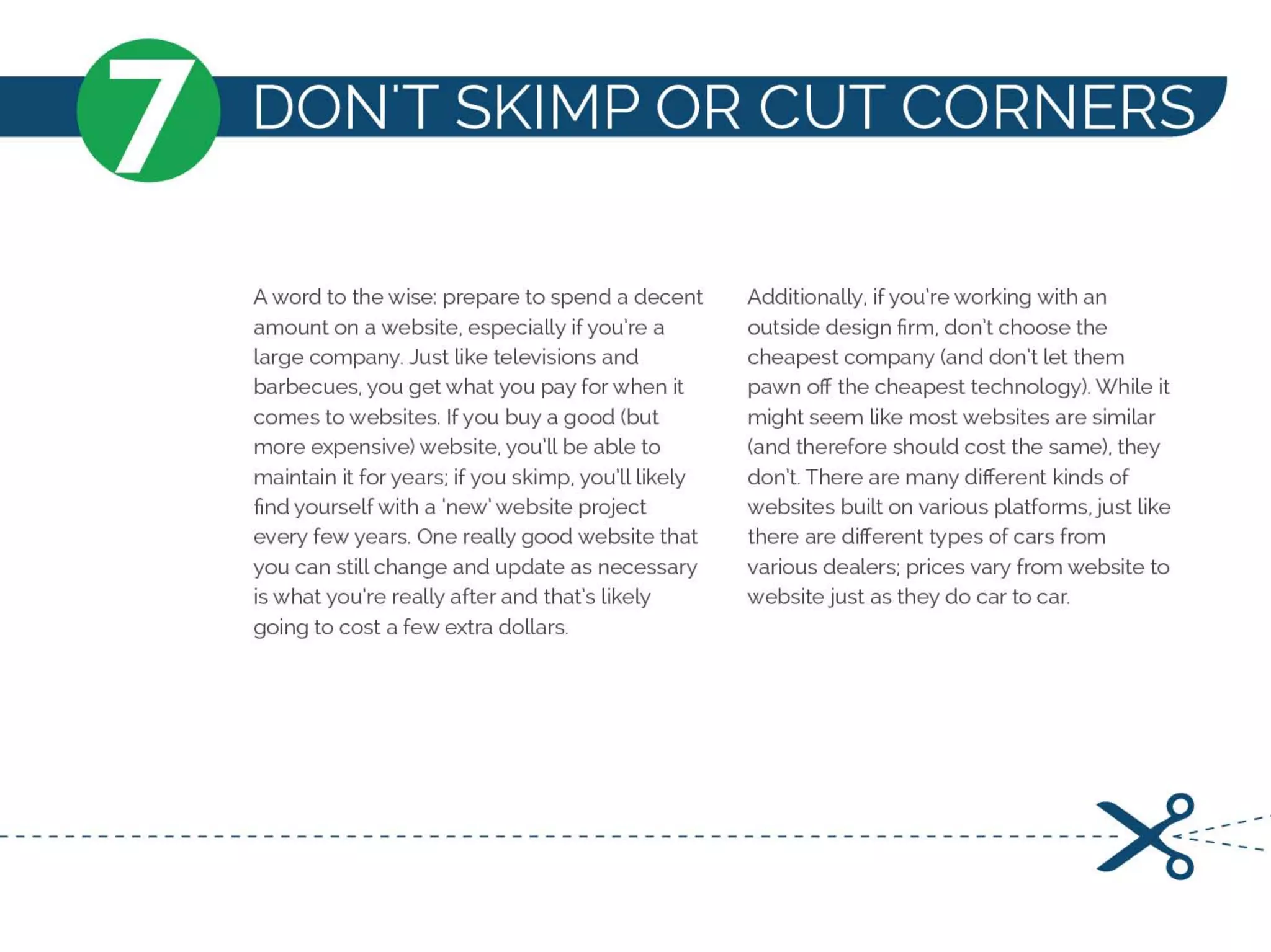 N'T SKIMP OR CUT CORNERS
A word to the wise: prepare to spend a decent
amount on a website, especially ifyou're a
large company. Just like televisions and
barbecues, you get what you pay for when it
comes to websites. Ifyou buy a good (but
more expensive) website, you'll be able to
maintain it for years: if you skimp, you'll likely
find yourself with a 'new' website project
every few years. One really good website that
you can still change and update as necessary
is what you're really after and that's likely
going to cost a few extra dollars.
Additionally, ifyou're working with an
outside design firm, don't choose the
cheapest company (and don't let them
pawn off the cheapest technology). While it
might seem like most websites are similar
(and therefore should cost the same), they
don't. There are many different kinds of
websites built on various platforms, just like
there are different types of cars from
various dealers: prices vary from website to
website just as they do car to car.
------------------------------------------------------------------~=:===
 