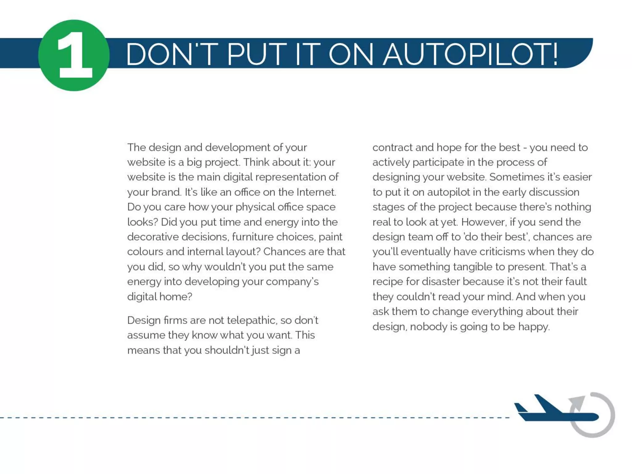 1 DON'T PUT IT ON AUTOPILOT!
The design and development of your
website is a big project. Think about it: your
website is the main digital representation of
your brand. It's like an office on the Internet.
Do you care how your physical office space
looks? Did you put time and energy into the
decorative decisions, furniture choices, paint
colours and internal layout? Chances are that
you did, so why wouldn't you put the same
energy into developing your company's
digital home?
Design firms are not telepathic, so don't
assume they know what you want. This
means that you shouldn'tjust sign a
contract and hope for the best - you need to
actively participate in the process of
designing your website. Sometimes it's easier
to put it on autopilot in the early discussion
stages of the project because there's nothing
real to look at yet. However, ifyou send the
design team off to 'do their best', chances are
you'll eventually have criticisms when they do
have something tangible to present. That's a
recipe for disaster because it's not their fault
they couldn't read your mind. And when you
ask them to change everything about their
design, nobody is going to be happy.
 