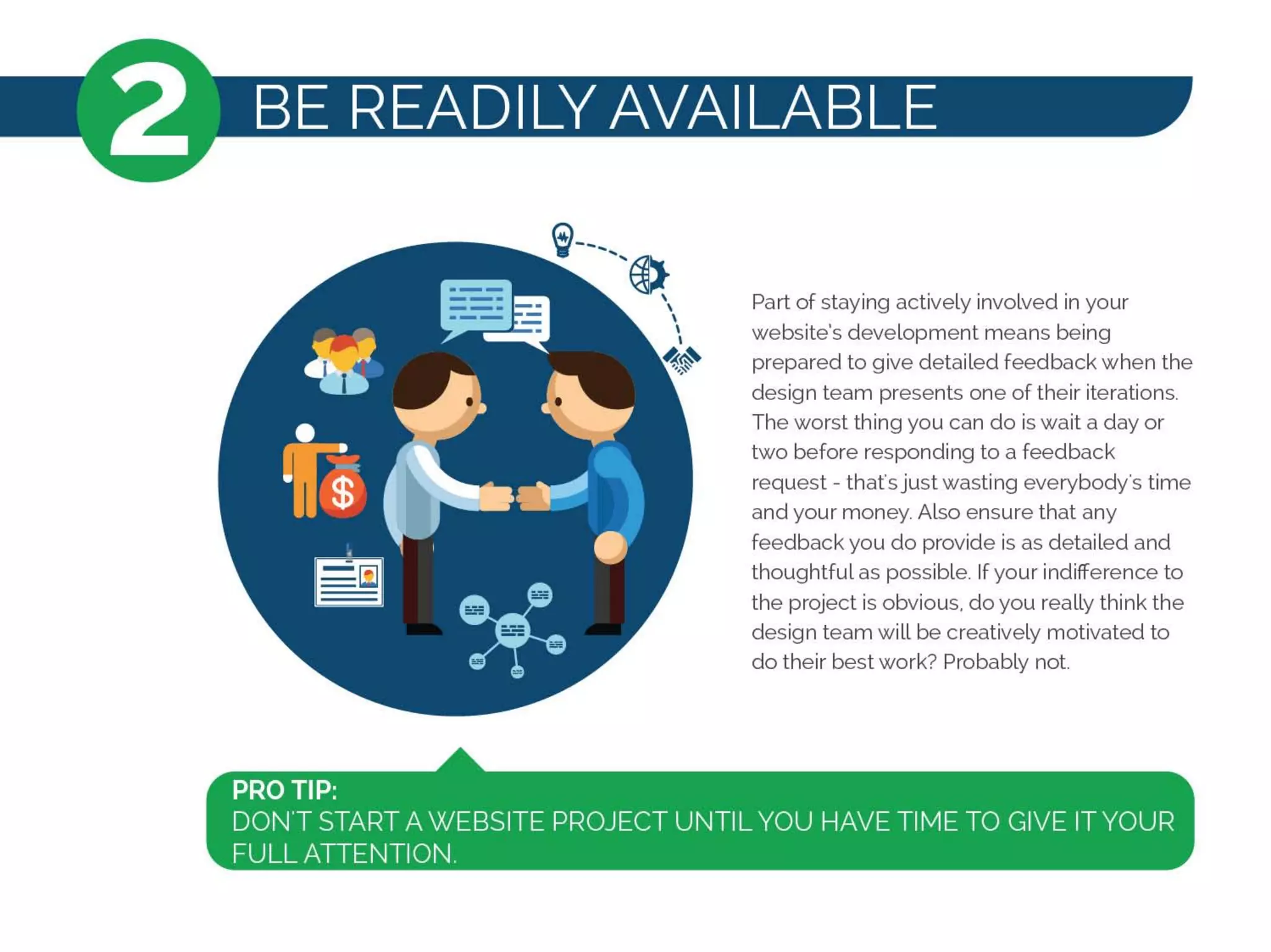 2 BE READILY AVAILABLE
~-----@)
,,,,,
~~
Part of staying actively involved in your
website's development means being
prepared to give detailed feedback when the
design team presents one oftheir iterations.
The worst thing you can do is wait a day or
two before responding to a feedback
request - that's just wasting everybody's time
and your money. Also ensure that any
feedback you do provide is as detailed and
thoughtful as possible. If your indifference to
the project is obvious, do you really think the
design team will be creatively motivated to
do their best work? Probably not
PRO TIP:
DONT START A WEBSITE PROJECT UNTIL YOU HAVE TIME TO GIVE ITYOUR
FULL ATTENTION.
 