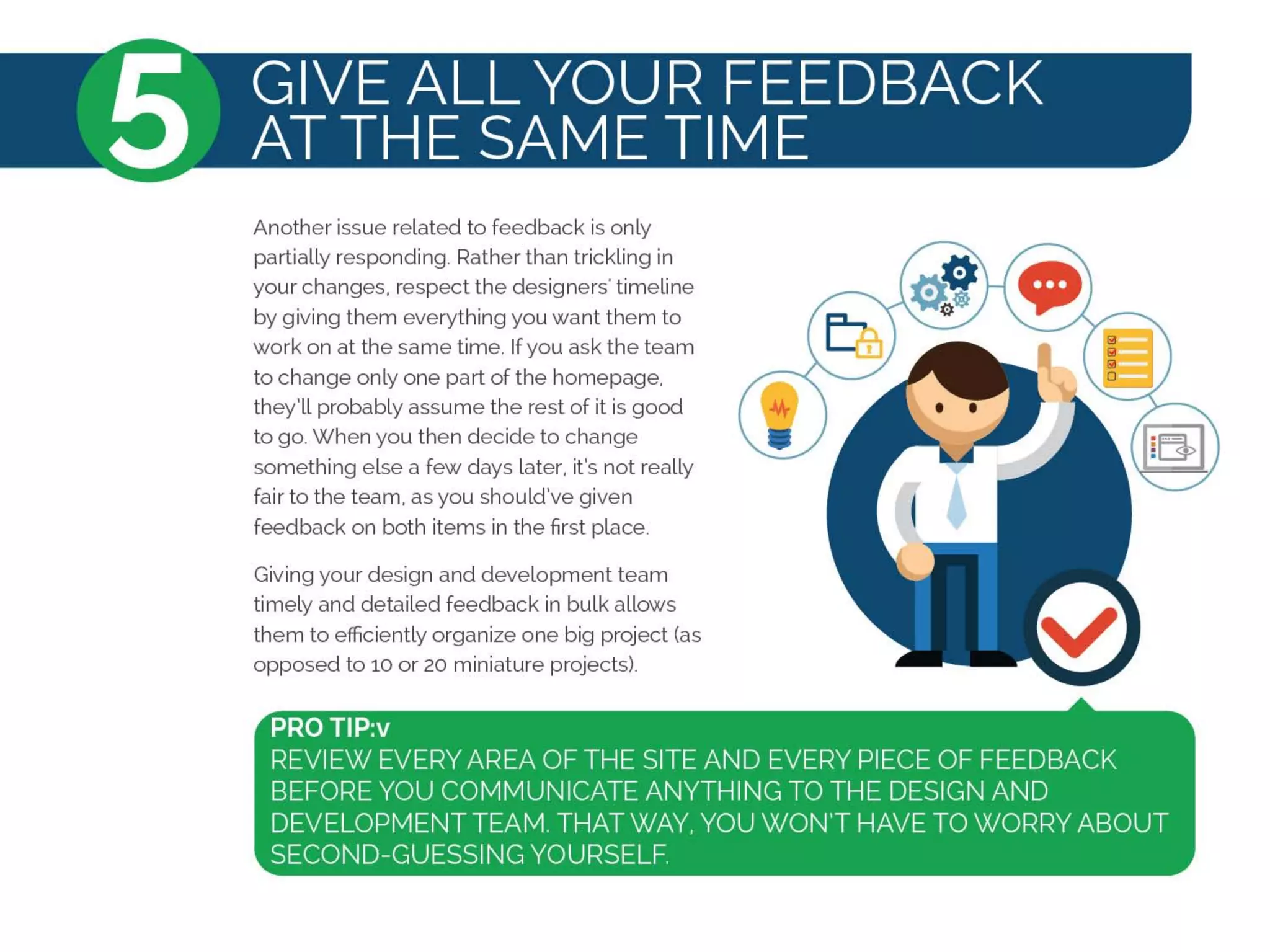 Another issue related to feedback is only
partially responding. Rather than trickling in
your changes, respect the designers' timeline
by giving them everything you want them to
work on at the same time. Ifyou ask the team
to change only one part of the homepage,
they'll probably assume the rest of it is good
to go. When you then decide to change
something else a few days later, it's not really
fair to the team, as you should've given
feedback on both items in the first place.
Giving your design and development team
timely and detailed feedback in bulk allows
them to efficiently organize one big project (as
opposed to 10 or 20 miniature projects).
 