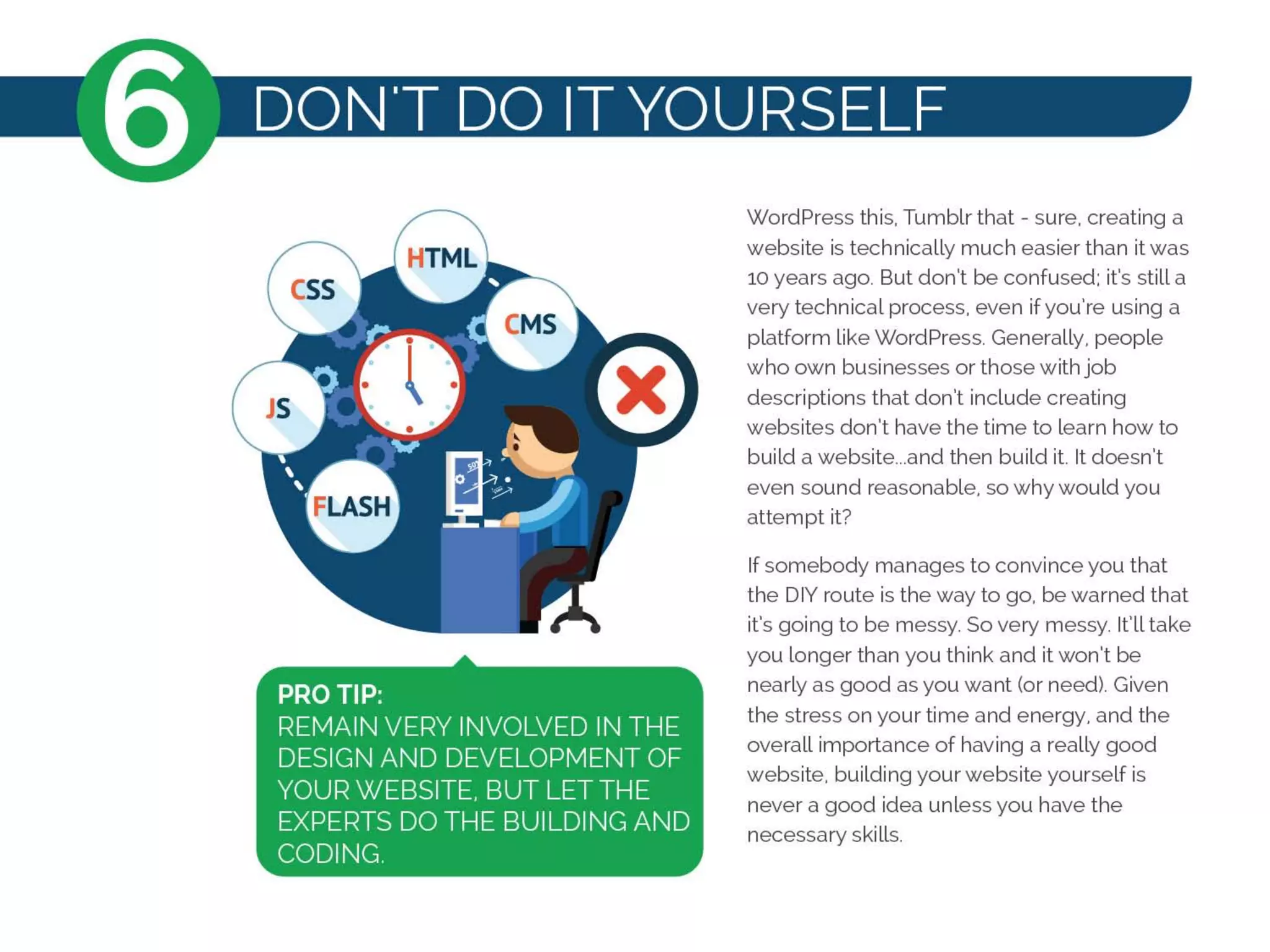 PRO TIP:
REMAIN VERY INVOLVED IN THE
DESIGN AND DEVELOPMENT OF
YOUR WEBSITE, BUT LET THE
EXPERTS DO THE BUILDING AND
CODING.
WordPress this, Tumblr that - sure, creating a
website is technically much easier than it was
10 years ago. But don't be confused: it's still a
very technical process, even ifyou're using a
platform like WordPress. Generally, people
who own businesses or those with job
descriptions that don't include creating
websites don't have the time to learn how to
build a website...and then build it It doesn't
even sound reasonable, so why would you
attempt it?
If somebody manages to convince you that
the DIY route is the way to go, be warned that
it's going to be messy. So very messy. It'll take
you longer than you think and it won't be
nearly as good as you want (or need). Given
the stress on your time and energy, and the
overall importance of having a really good
website, building your website yourself is
never a good idea unless you have the
necessary skills.
 