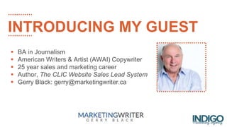 INTRODUCING MY GUEST
 BA in Journalism
 American Writers & Artist (AWAI) Copywriter
 25 year sales and marketing career
 Author, The CLIC Website Sales Lead System
 Gerry Black: gerry@marketingwriter.ca
 