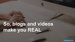 So, blogs and videos
make you REAL
 