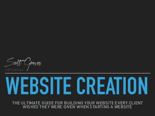 WEBSITE CREATION
INTERNATIONAL
Scott Groves
THE ULTIMATE GUIDE FOR BUILDING YOUR WEBSITE EVERY CLIENT  
WISHES THEY WERE GIVEN WHEN STARTING A WEBSITE
 