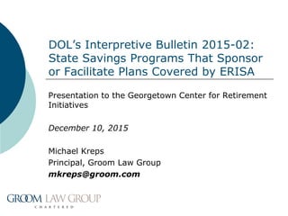 DOL’s Interpretive Bulletin 2015-02:
State Savings Programs That Sponsor
or Facilitate Plans Covered by ERISA
Presentation to the Georgetown Center for Retirement
Initiatives
December 10, 2015
Michael Kreps
Principal, Groom Law Group
mkreps@groom.com
 