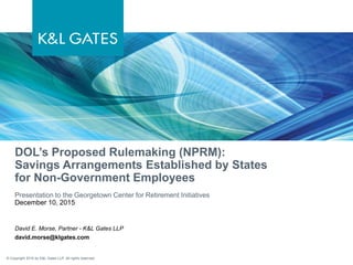 © Copyright 2015 by K&L Gates LLP. All rights reserved.
DOL’s Proposed Rulemaking (NPRM):
Savings Arrangements Established by States
for Non-Government Employees
Presentation to the Georgetown Center for Retirement Initiatives
December 10, 2015
David E. Morse, Partner - K&L Gates LLP
david.morse@klgates.com
 