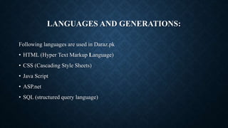 LANGUAGES AND GENERATIONS:
Following languages are used in Daraz.pk
• HTML (Hyper Text Markup Language)
• CSS (Cascading Style Sheets)
• Java Script
• ASP.net
• SQL (structured query language)
 
