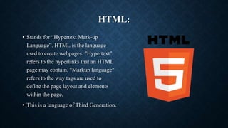 HTML:
• Stands for “Hypertext Mark-up
Language”. HTML is the language
used to create webpages. "Hypertext"
refers to the hyperlinks that an HTML
page may contain. "Markup language"
refers to the way tags are used to
define the page layout and elements
within the page.
• This is a language of Third Generation.
 