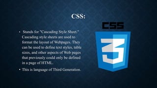 CSS:
• Stands for "Cascading Style Sheet."
Cascading style sheets are used to
format the layout of Webpages. They
can be used to define text styles, table
sizes, and other aspects of Web pages
that previously could only be defined
in a page of HTML.
• This is language of Third Generation.
 