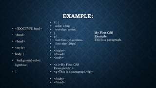 EXAMPLE:
• <!DOCTYPE html>
• <html>
• <head>
• <style>
• body {
• background-color:
lightblue;
• }
• h1 {
• color: white;
• text-align: center;
• }
• p {
• font-family: verdana;
• font-size: 20px;
• }
• </style>
• </head>
• <body>
• <h1>My First CSS
Example</h1>
• <p>This is a paragraph.</p>
• </body>
• </html>
My First CSS
Example
This is a paragraph.
 