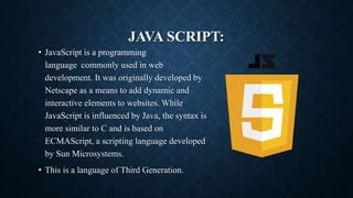 JAVA SCRIPT:
• JavaScript is a programming
language commonly used in web
development. It was originally developed by
Netscape as a means to add dynamic and
interactive elements to websites. While
JavaScript is influenced by Java, the syntax is
more similar to C and is based on
ECMAScript, a scripting language developed
by Sun Microsystems.
• This is a language of Third Generation.
 