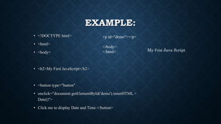 EXAMPLE:
• <!DOCTYPE html>
• <html>
• <body>
• <h2>My First JavaScript</h2>
• <button type="button"
• onclick="document.getElementById('demo').innerHTML =
Date()">
• Click me to display Date and Time.</button>
<p id="demo"></p>
</body>
</html> My Frist Java Script
 