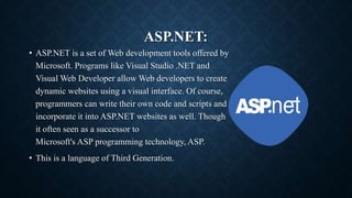 ASP.NET:
• ASP.NET is a set of Web development tools offered by
Microsoft. Programs like Visual Studio .NET and
Visual Web Developer allow Web developers to create
dynamic websites using a visual interface. Of course,
programmers can write their own code and scripts and
incorporate it into ASP.NET websites as well. Though
it often seen as a successor to
Microsoft's ASP programming technology, ASP.
• This is a language of Third Generation.
 