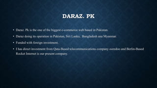 DARAZ. PK
• Daraz. Pk is the one of the biggest e-commerce web based in Pakistan.
• Daraz doing its operation in Pakistan, Siri Lanka, Bangladesh ana Myanmar.
• Funded with foreign investment.
• I has direct investment from Qata-Based telecommunications company ooredoo and Berlin-Based
Rocket Internet is our present company.
 