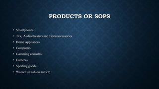 PRODUCTS OR SOPS
• Smartphones
• Tvs, Audio theaters and video accessories
• Home Appliances
• Computers
• Gamming consoles
• Cameras
• Sporting goods
• Women’s Fashion and etc
 