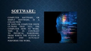 SOFTWARE:
COMPUTER SOFTWARE, OR
SIMPLY SOFTWARE, IS A
COLLECTION
OF DATA OR COMPUTER INSTR
UCTIONS THAT TELL THE
COMPUTER HOW TO WORK.
THIS IS IN CONTRAST
TO PHYSICAL HARDWARE,
FROM WHICH THE SYSTEM IS
BUILT AND ACTUALLY
PERFORMS THE WORK.
 