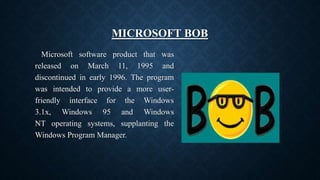MICROSOFT BOB
Microsoft software product that was
released on March 11, 1995 and
discontinued in early 1996. The program
was intended to provide a more user-
friendly interface for the Windows
3.1x, Windows 95 and Windows
NT operating systems, supplanting the
Windows Program Manager.
 