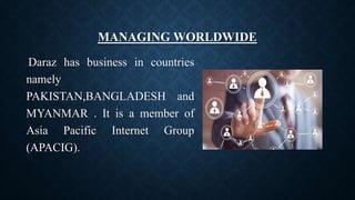 MANAGING WORLDWIDE
Daraz has business in countries
namely
PAKISTAN,BANGLADESH and
MYANMAR . It is a member of
Asia Pacific Internet Group
(APACIG).
 