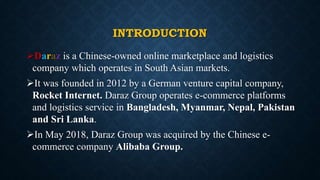 INTRODUCTION
Daraz is a Chinese-owned online marketplace and logistics
company which operates in South Asian markets.
It was founded in 2012 by a German venture capital company,
Rocket Internet. Daraz Group operates e-commerce platforms
and logistics service in Bangladesh, Myanmar, Nepal, Pakistan
and Sri Lanka.
In May 2018, Daraz Group was acquired by the Chinese e-
commerce company Alibaba Group.
 