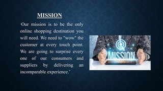 MISSION
‘Our mission is to be the only
online shopping destination you
will need. We need to "wow" the
customer at every touch point.
We are going to surprise every
one of our consumers and
suppliers by delivering an
incomparable experience.’
 