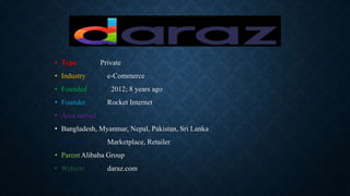 • Type Private
• Industry e-Commerce
• Founded 2012; 8 years ago
• Founder Rocket Internet
• Area served
• Bangladesh, Myanmar, Nepal, Pakistan, Sri Lanka
• Products Marketplace, Retailer
• ParentAlibaba Group
• Website daraz.com
 