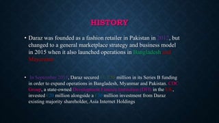 HISTORY
• Daraz was founded as a fashion retailer in Pakistan in 2012, but
changed to a general marketplace strategy and business model
in 2015 when it also launched operations in Bangladesh and
Mayanmar
• In September 2015, Daraz secured EUR50 million in its Series B funding
in order to expand operations in Bangladesh, Myanmar and Pakistan. CDC
Group, a state-owned Development Finance Institution (DFI) in the UK,
invested €20 million alongside a €30 million investment from Daraz
existing majority shareholder, Asia Internet Holdings
 