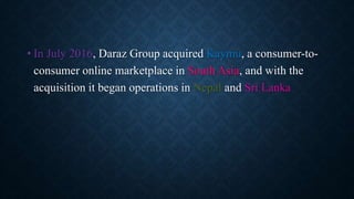 • In July 2016, Daraz Group acquired Kaymu, a consumer-to-
consumer online marketplace in South Asia, and with the
acquisition it began operations in Nepal and Sri Lanka
 