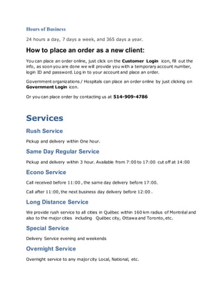 Hours of Business
24 hours a day, 7 days a week, and 365 days a year.
How to place an order as a new client:
You can place an order online, just click on the Customer Login icon, fill out the
info, as soon you are done we will provide you with a temporary account number,
login ID and password. Log in to your account and place an order.
Government organizations / Hospitals can place an order online by just clicking on
Government Login icon.
Or you can place order by contacting us at 514-909-4786
Services
Rush Service
Pickup and delivery within One hour.
Same Day Regular Service
Pickup and delivery within 3 hour. Available from 7:00 to 17:00 cut off at 14:00
Econo Service
Call received before 11:00 , the same day delivery before 17:00.
Call after 11:00, the next business day delivery before 12:00 .
Long Distance Service
We provide rush service to all cities in Québec within 160 km radius of Montréal and
also to the major cities including Québec city, Ottawa and Toronto, etc.
Special Service
Delivery Service evening and weekends
Overnight Service
Overnight service to any major city Local, National, etc.
 