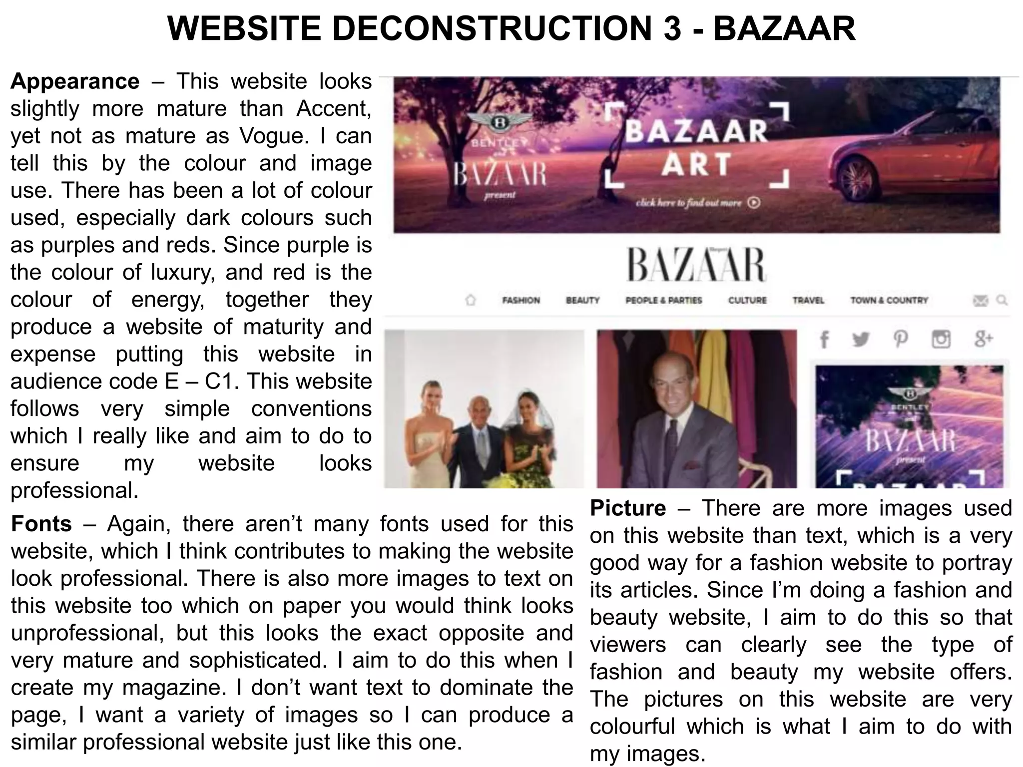 WEBSITE DECONSTRUCTION 3 - BAZAAR 
Appearance – This website looks 
slightly more mature than Accent, 
yet not as mature as Vogue. I can 
tell this by the colour and image 
use. There has been a lot of colour 
used, especially dark colours such 
as purples and reds. Since purple is 
the colour of luxury, and red is the 
colour of energy, together they 
produce a website of maturity and 
expense putting this website in 
audience code E – C1. This website 
follows very simple conventions 
which I really like and aim to do to 
ensure my website looks 
professional. 
Fonts – Again, there aren’t many fonts used for this 
website, which I think contributes to making the website 
look professional. There is also more images to text on 
this website too which on paper you would think looks 
unprofessional, but this looks the exact opposite and 
very mature and sophisticated. I aim to do this when I 
create my magazine. I don’t want text to dominate the 
page, I want a variety of images so I can produce a 
similar professional website just like this one. 
Picture – There are more images used 
on this website than text, which is a very 
good way for a fashion website to portray 
its articles. Since I’m doing a fashion and 
beauty website, I aim to do this so that 
viewers can clearly see the type of 
fashion and beauty my website offers. 
The pictures on this website are very 
colourful which is what I aim to do with 
my images. 
