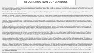 DECONSTRUCTION CONVENTIONS
• Usability- The usability of a website is essential as it means that it has to be easy to use and navigate through the website, if it is difficult people won’t go on. Looking at Vogue’s website it is very
easy to use because the navigation bar and hyperlinks help a reader to go where they want to. I want to make my website easy to use because then more people can share it on social media and
discuss what they like about the website.
• Website address- The website address is important as if you look it up online it will immediately take you to the website or suggestions in Google. I am going to apply a website address as it is a
typical convention that must be used in all websites.
• Masthead- The masthead is important as people need to know the name of the brand. On Vogue’s website it is placed right at the top in the centre which immediately draws the readers eyes as it
is in the central focus. The masthead font is in a big bold font which stands out for people to recognize the name of the brand. I am going to apply this to my website so people can clearly say the
name of the brand.
• Hyperlink- A hyperlink is a word, sentence or image that can be referenced to another page onto the website. On Vogue’s website the images and navigation bar is hyperlinked. I am going to
apply this to my website because it makes it easier for the reader to navigate their way through the website and it is typical convention. Without hyper link the reader may struggle on where to
find and read articles.
• Images- Various photos are used on the Vogue website, they are used as hyperlinks to articles on the website and they can anchor to the text on what the article is about. On Vogue’s website the
images are bright and vibrant colours which makes the page pop with the simple black and white design. Various of shots are used such as extreme close ups and long shots which makes the
website more interesting because using the same shot will look boring. I want to apply this to my website because without images on my website it would look really dull and no one would be
interested in reading any further into the website. This helps create a visual interest on what the reader likes to read.
• Subscription- At the bottom and in the navigation bar there is an option to subscribe to the magazine. It gives the reader to get it on print or digitally, it gives variety because some people don’t
enjoy reading magazine and prefer to read articles on their phones, iPads, computers etc. I am going to apply this to my website because a subscription can come with offers for the reader, for
example on Vogue’s subscription page you can get a free digital trial, you can get a free welcome gift and get six issues for 9 pound. This will help my target audience if they don’t have much
money and can’t afford the magazine if I put a price on it. Gifts can entice them into reading the magazine.
• Colours- The colours on the layout for Vogue’s website is a very simple black and white colour. They blend really well together and connote elegance together, black connotes power and
sophistication and white connotes innocence and purity. Although the connotations are opposite it attracts and the balance each other out and they work really well together. The images on the
website page add the colour as they are vibrant which makes the website look more aesthetically pleasing. It helps create and interest for the reader because the colours make the website pop
and without the images it would look dull and boring.
• Layout- The layout is very similar to Elle magazine as they use a similar colour scheme and some of the navigation bar options are similar. The overall layout of Vogue magazine is very clean as
everything is separated into clean sections. It is split by different subheadings which makes it easier for the reader to look through the website. If everything was all together the reader would be
confused because it would look messy and disorganized. I am going to apply subheadings on my magazine so it looks more organized and it will help the reader navigate through the website.
• Search box - The search box is placed at the top right hand side of the website page. It is used to help narrow down the type of article you are looking for just by typing a word or phrase. It leads
to a page for results and you can choose the best one for you. I want to apply this to my website because it is a typical convention that is used to help narrow down articles you are looking for if it
isn’t on the main website page.
 