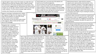 'Login & register' option, shows that readers can make their own
individual account with the company, which is likely to provide
them with bonus information and perks from the company. They
are also further engaged with the ‘Hertfordshire life' brand, and the
company can use the sign in details (email) to market to and target
a wider audience. This also attracts younger target audience
members who frequently use technology.
Search bar: allows consumer to search for a specific piece
of information, article, or magazine product. This will be
helpful to consumers who are struggling to find what they
are looking for immediately. Also gives the option for an
advanced search.
Navigation tabs- are placed
underneath the header section of
the website. ‘Garden’ ‘home’ etc
shows that the magazine is of the
lifestyle genre. The typography is
black, which makes it stand out on
the white background. These tabs
each have a different coloured
rectangle above each of the
headings, so it clearly
differentiates them, and makes
them eyecatching, it also implies
that the magazine is vibrant and
fun. The tabs have a similar
function to how contents page
subheadings work, they separate
the information into relevant
sections/pages. When clicked,
each tab will navigate the user
onto a new page.
Social media icons, are at the top of the website and
stand out on the white background.
The use of these icons shows that the company is up to
date in using social media, which will appeal to tech
savvy customers. Allows the company to directly engage
with it's audience, and receive feedback and opinions etc.
When clicked, the icons will take the customer onto the
relevant social media page for the company.
Magazine name/logo: Hertfordshire life'. Readers
will recognise this logo from the magazine, which
shows that the website is an extension of that
product, and isn't just an unrelated
site. Information on the site will be solely related
to the magazine. When clicked will take reader
back to the homepage.
Advertisement banner: shows that the company
supports and is sponsored by a local business, in this
case an installation company. It encourages readers to
check out this company service, and helps to fulfil the
lifestyle and culture elements of the magazine, as the
mag is advertising regional and local businesses. It also
shows that the magazine is aware of the vital services
and products that readers may be needing for practical
use in their homes etc.
Subscription offer: 6 issues for £6- the repetition of
6 is catchy and memorable, making readers
recognise the deal even more and be encourage to
purchase the magazine. This information is shown in
a pale yellow rectangle placed above the main
image board, and under the navigation tab making it
a focal point. It stands out against the white
background, and the bright pink arrows accent it,
and draw the readers attention. It is suggested that
reader’s should subscribe to the magazine ‘today’
adding a sense of urgency which would make them
buy it quicker. The ‘click here’ button will direct
readers onto a page where they can purchase and
take advantage of this offer.
Weather forecast- placed above the search bar, this gives
readers an insight of what the weather will be like based on
where hey live. This directly relates the website to the
regional magazine, and shows that the target audience is
mainly people who live in that regional area.
Main image board: shows alternating images of
people, animals, places etc, which relates to the
main article stories that would be relevant to
the newest issue of the magazine that was
released. The images change every few seconds
which would grab the reader’s attention, and
entice them to click it and read the following
article information based on the picture. Below
the pictures there is a related caption that
further explains the image, in this example
‘Hertfordshire dogs have their day at cruffs
show’.
Advert- shows a small image preview of
another lifestyle magazine ‘Digital homes
and interiors’ that is published by the same
company who publish Hertfordshire life
‘Archant’. Readers who like Hertfordshire life
are likely to also enjoy the other magazine
which will have a similar layout and style.
‘READ NOW’ is an imperative that is
persuading readers to act and buy the
magazine. The advertisement is also placed
on a green square which stands out from all
of the other colours on the site.
 