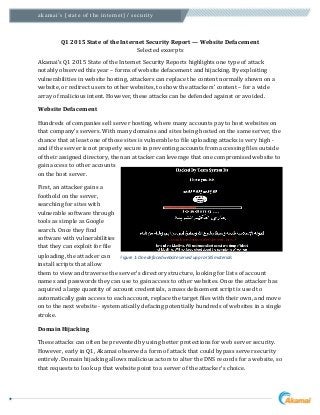 akamai’s [state of the internet] / security
Q1 2015 State of the Internet Security Report — Website Defacement
Selected excerpts
Akamai’s Q1 2015 State of the Internet Security Reports highlights one type of attack
notably observed this year – forms of website defacement and hijacking. By exploiting
vulnerabilities in website hosting, attackers can replace the content normally shown on a
website, or redirect users to other websites, to show the attackers’ content – for a wide
array of malicious intent. However, these attacks can be defended against or avoided.
Website Defacement
Hundreds of companies sell server hosting, where many accounts pay to host websites on
that company's servers. With many domains and sites being hosted on the same server, the
chance that at least one of those sites is vulnerable to file uploading attacks is very high -
and if the server is not properly secure in preventing accounts from accessing files outside
of their assigned directory, then an attacker can leverage that one compromised website to
gain access to other accounts
on the host server.
First, an attacker gains a
foothold on the server,
searching for sites with
vulnerable software through
tools as simple as Google
search. Once they find
software with vulnerabilities
that they can exploit for file
uploading, the attacker can
install scripts that allow
them to view and traverse the server's directory structure, looking for lists of account
names and passwords they can use to gain access to other websites. Once the attacker has
acquired a large quantity of account credentials, a mass defacement script is used to
automatically gain access to each account, replace the target files with their own, and move
on to the next website - systematically defacing potentially hundreds of websites in a single
stroke.
Domain Hijacking
These attacks can often be prevented by using better protections for web server security.
However, early in Q1, Akamai observed a form of attack that could bypass server security
entirely. Domain hijacking allows malicious actors to alter the DNS records for a website, so
that requests to look up that website point to a server of the attacker's choice.
Figure 1: One defaced website served up pro-ISIS materials
 