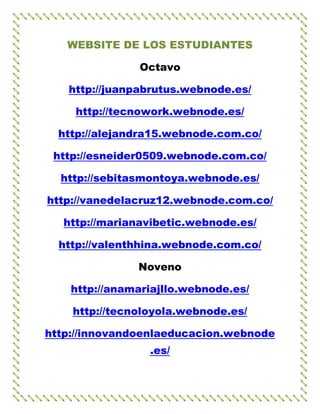 WEBSITE DE LOS ESTUDIANTES

               Octavo

   http://juanpabrutus.webnode.es/

    http://tecnowork.webnode.es/

  http://alejandra15.webnode.com.co/

 http://esneider0509.webnode.com.co/

  http://sebitasmontoya.webnode.es/

http://vanedelacruz12.webnode.com.co/

  http://marianavibetic.webnode.es/

  http://valenthhina.webnode.com.co/

               Noveno

    http://anamariajllo.webnode.es/

    http://tecnoloyola.webnode.es/

http://innovandoenlaeducacion.webnode
                 .es/
 