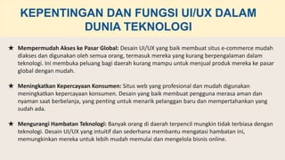 ★ Mempermudah Akses ke Pasar Global: Desain UI/UX yang baik membuat situs e-commerce mudah
diakses dan digunakan oleh semua orang, termasuk mereka yang kurang berpengalaman dalam
teknologi. Ini membuka peluang bagi daerah kurang mampu untuk menjual produk mereka ke pasar
global dengan mudah.
★ Meningkatkan Kepercayaan Konsumen: Situs web yang profesional dan mudah digunakan
meningkatkan kepercayaan konsumen. Desain yang baik membuat pengguna merasa aman dan
nyaman saat berbelanja, yang penting untuk menarik pelanggan baru dan mempertahankan yang
sudah ada.
★ Mengurangi Hambatan Teknologi: Banyak orang di daerah terpencil mungkin tidak terbiasa dengan
teknologi. Desain UI/UX yang intuitif dan sederhana membantu mengatasi hambatan ini,
memungkinkan mereka untuk lebih mudah memulai dan mengelola bisnis online.
KEPENTINGAN DAN FUNGSI UI/UX DALAM
DUNIA TEKNOLOGI
 