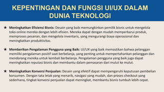 ★ Meningkatkan Efisiensi Bisnis: Desain yang baik memungkinkan pemilik bisnis untuk mengelola
toko online mereka dengan lebih efisien. Mereka dapat dengan mudah memperbarui produk,
memproses pesanan, dan mengelola inventaris, yang mengurangi biaya operasional dan
meningkatkan produktivitas.
★ Memberikan Pengalaman Pengguna yang Baik: UI/UX yang baik memastikan bahwa pelanggan
memiliki pengalaman positif saat berbelanja, yang penting untuk mempertahankan pelanggan dan
mendorong mereka untuk kembali berbelanja. Pengalaman pengguna yang baik juga dapat
meningkatkan reputasi bisnis dan membantu dalam pemasaran dari mulut ke mulut.
★ Meningkatkan Konversi Penjualan: Desain yang efektif dapat mempengaruhi keputusan pembelian
konsumen. Dengan tata letak yang menarik, navigasi yang mudah, dan proses checkout yang
sederhana, tingkat konversi penjualan dapat meningkat, membantu bisnis tumbuh lebih cepat.
KEPENTINGAN DAN FUNGSI UI/UX DALAM
DUNIA TEKNOLOGI
 