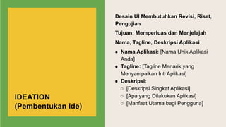 Desain UI Membutuhkan Revisi, Riset,
Pengujian
Tujuan: Memperluas dan Menjelajah
Nama, Tagline, Deskripsi Aplikasi
● Nama Aplikasi: [Nama Unik Aplikasi
Anda]
● Tagline: [Tagline Menarik yang
Menyampaikan Inti Aplikasi]
● Deskripsi:
○ [Deskripsi Singkat Aplikasi]
○ [Apa yang Dilakukan Aplikasi]
○ [Manfaat Utama bagi Pengguna]
IDEATION
(Pembentukan Ide)
 