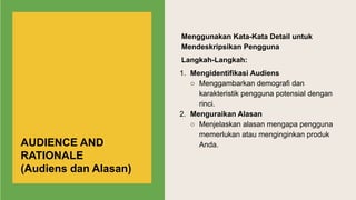 Menggunakan Kata-Kata Detail untuk
Mendeskripsikan Pengguna
Langkah-Langkah:
1. Mengidentifikasi Audiens
○ Menggambarkan demografi dan
karakteristik pengguna potensial dengan
rinci.
2. Menguraikan Alasan
○ Menjelaskan alasan mengapa pengguna
memerlukan atau menginginkan produk
Anda.
AUDIENCE AND
RATIONALE
(Audiens dan Alasan)
 