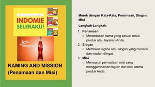 Merek dengan Kata-Kata, Penamaan, Slogan,
Misi
Langkah-Langkah:
1. Penamaan
○ Menentukan nama yang sesuai untuk
produk atau layanan Anda.
2. Slogan
○ Membuat tagline atau slogan yang menarik
dan mudah diingat.
3. Misi
○ Menyusun pernyataan misi yang
menggambarkan tujuan dan nilai utama
produk Anda.
NAMING AND MISSION
(Penamaan dan Misi)
 
