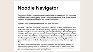 User Persona - Jude, a constant nomad traveler, loves going on expeditions to Japan, Asian-American, likes tasting and
exploring different culinaries, he believes that food is a good way of exchanging cultures with people, he’s a food blogger
with over 100k subscribers on Youtube, he’s social, outgoing, and fun, has a constant thirst to learn more about a bowl of
food, wants an app that can help him learn more about the food he eats.
 