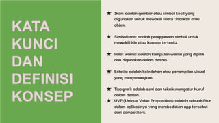 KATA
KUNCI
DAN
DEFINISI
KONSEP
★ Ikon: adalah gambar atau simbol kecil yang
digunakan untuk mewakili suatu tindakan atau
objek.
★ Simbolisme: adalah penggunaan simbol untuk
mewakili ide atau konsep tertentu.
★ Palet warna: adalah kumpulan warna yang dipilih
dan digunakan dalam desain.
★ Estetis: adalah keindahan atau penampilan visual
yang menyenangkan.
★ Tipografi: adalah seni dan teknik mengatur huruf
dalam desain.
★ UVP (Unique Value Proposition): adalah sebuah fitur
dalam aplikasinya yang membedakan app tersebut
dari competitors.
 